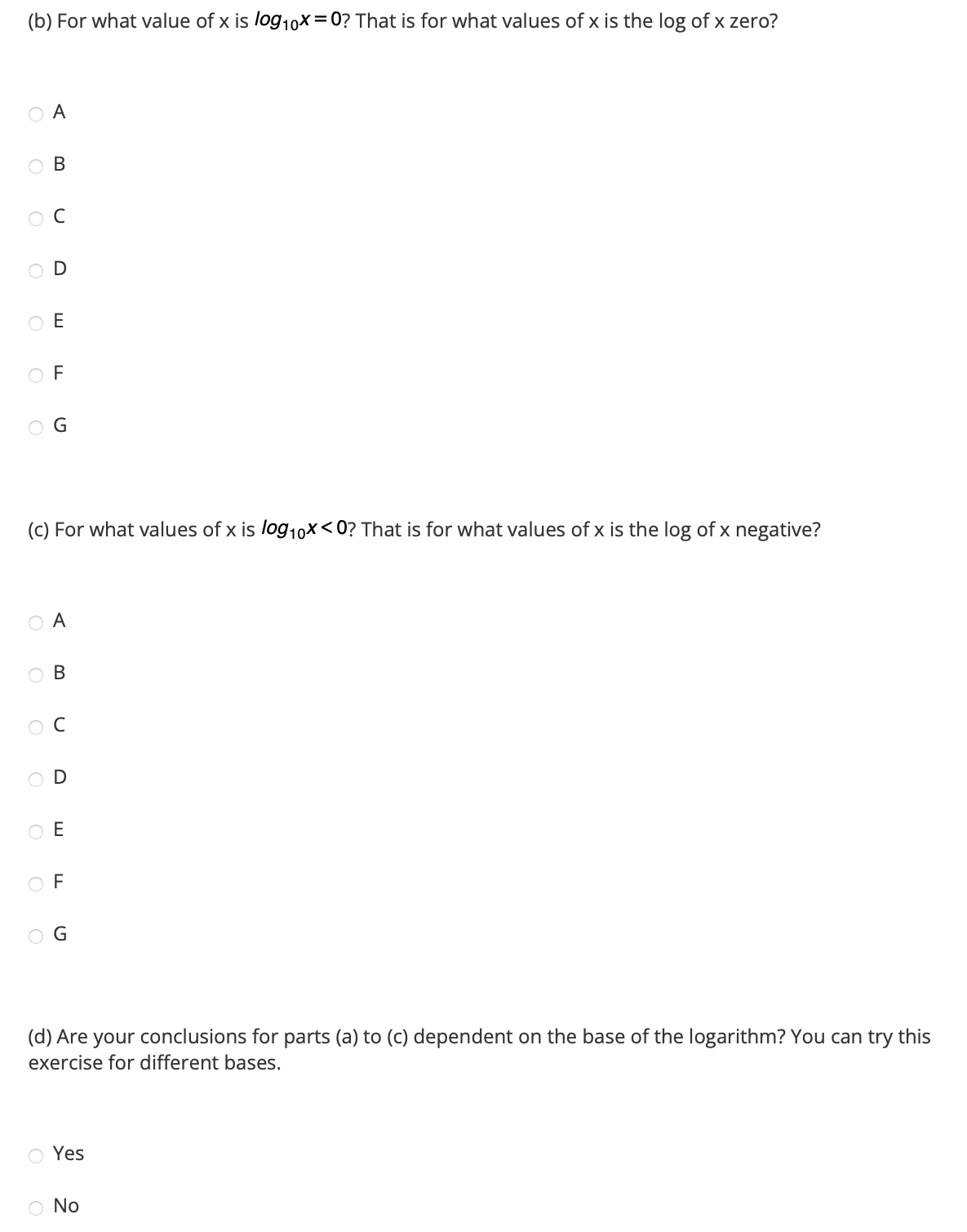 (b) For what value of x is log10x=0? That is for what values of x is the log of x zero?
O A
OB
ос
O
OF
G
(c) For what values of x is log10x<0? That is for what values of x is the log of x negative?
O A
OOOO
OB
O C
OE
G
(d) Are your conclusions for parts (a) to (c) dependent on the base of the logarithm? You can try this
exercise for different bases.
O Yes
O No