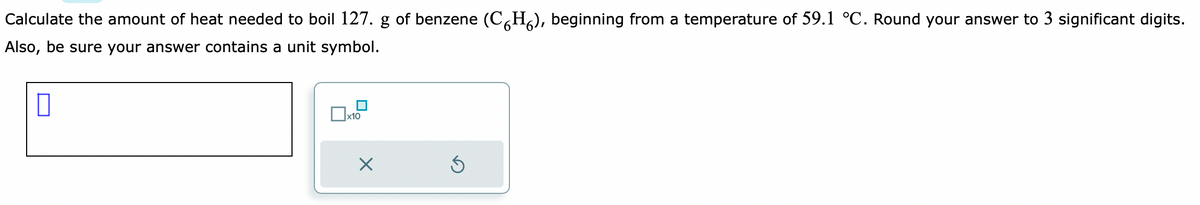 Calculate the amount of heat needed to boil 127. g of benzene (CH₂), beginning from a temperature of 59.1 °C. Round your answer to 3 significant digits.
Also, be sure your answer contains a unit symbol.
x10
X
S