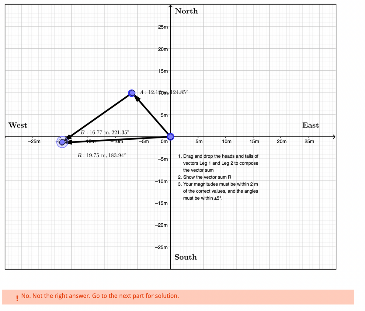 West
-25m
B: 16.77 m, 221.35°
rom
-Tum
R 19.75 m, 183.94°
25m
-5m
20m
15m
A: 12.120m, 124.85°
5m
Om
-5m
-10m
-15m
-20m
North
-25m
5m
South
No. Not the right answer. Go to the next part for solution.
10m
1. Drag and drop the heads and tails of
vectors Leg 1 and Leg 2 to compose
the vector sum
2. Show the vector sum R
3. Your magnitudes must be within 2 m
of the correct values, and the angles
must be within ±5°.
15m
20m
East
25m
