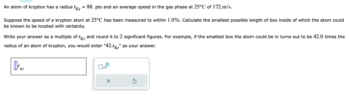 An atom of krypton has a radius Kr 88. pm and an average speed in the gas phase at 25°C of 172.m/s.
Suppose the speed of a krypton atom at 25°C has been measured to within 1.0%. Calculate the smallest possible length of box inside of which the atom could
be known to be located with certainty.
Ikr
Kr
Write your answer as a multiple of and round it to 2 significant figures. For example, if the smallest box the atom could be in turns out to be 42.0 times the
radius of an atom of krypton, you would enter "42.1k" as your answer.
Kr
x10
×
Ś