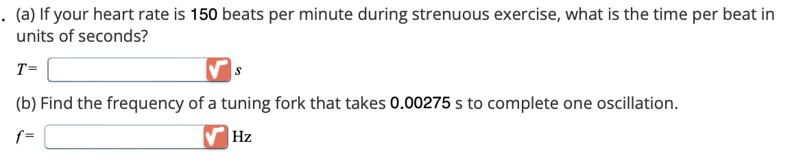 (a) If your heart rate is 150 beats per minute during strenuous exercise, what is the time per beat in
units of seconds?
T=
✓ s
(b) Find the frequency of a tuning fork that takes 0.00275 s to complete one oscillation.
f=
Hz