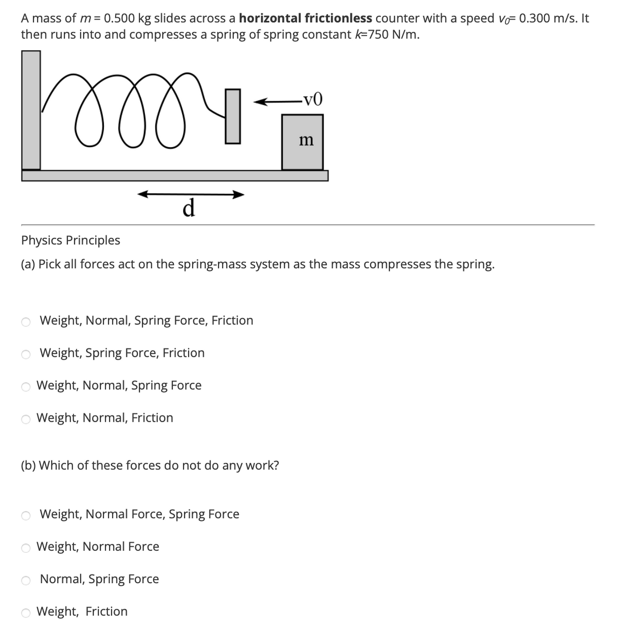 A mass of m = 0.500 kg slides across a horizontal frictionless counter with a speed vo= 0.300 m/s. It
then runs into and compresses a spring of spring constant k-750 N/m.
୪୪୪୩
d
O Weight, Normal, Spring Force, Friction
O Weight, Spring Force, Friction
O Weight, Normal, Spring Force
O Weight, Normal, Friction
Physics Principles
(a) Pick all forces act on the spring-mass system as the mass compresses the spring.
(b) Which of these forces do not do any work?
C
C
-VO
Weight, Normal Force, Spring Force
Weight, Normal Force
Normal, Spring Force
Weight, Friction
m