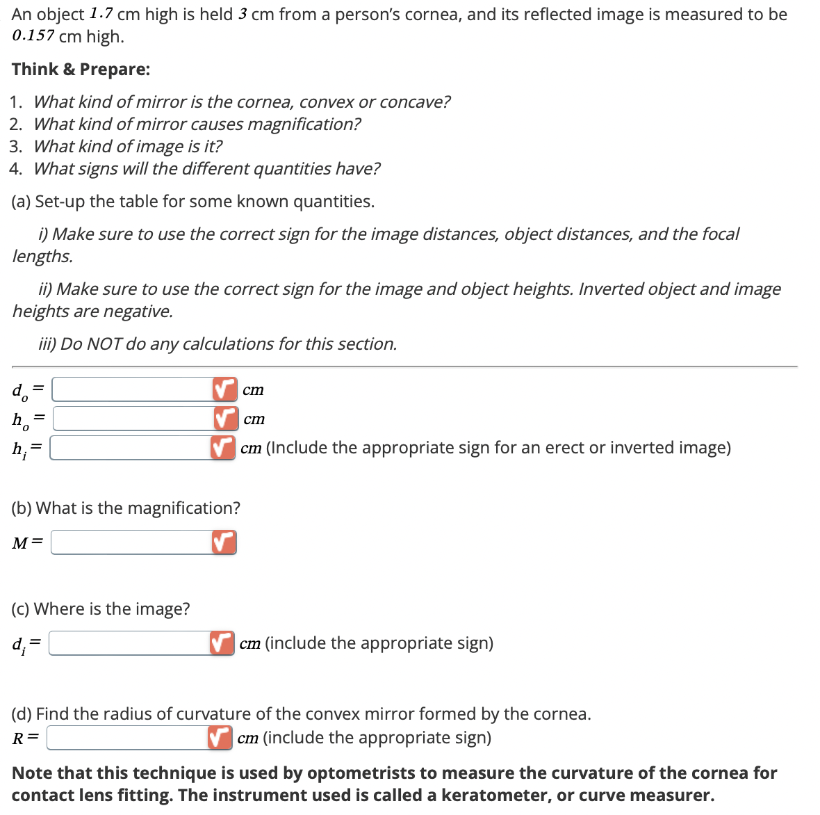 An object 1.7 cm high is held 3 cm from a person's cornea, and its reflected image is measured to be
0.157 cm high.
Think & Prepare:
1. What kind of mirror is the cornea, convex or concave?
2. What kind of mirror causes magnification?
3. What kind of image is it?
4. What signs will the different quantities have?
(a) Set-up the table for some known quantities.
i) Make sure to use the correct sign for the image distances, object distances, and the focal
lengths.
ii) Make sure to use the correct sign for the image and object heights. Inverted object and image
heights are negative.
d₁ =
=
iii) Do NOT do any calculations for this section.
h;=
(b) What is the magnification?
M=
cm
cm
cm (Include the appropriate sign for an erect or inverted image)
(c) Where is the image?
d;=
cm (include the appropriate sign)
(d) Find the radius of curvature of the convex mirror formed by the cornea.
cm (include the appropriate sign)
R =
Note that this technique is used by optometrists to measure the curvature of the cornea for
contact lens fitting. The instrument used is called a keratometer, or curve measurer.