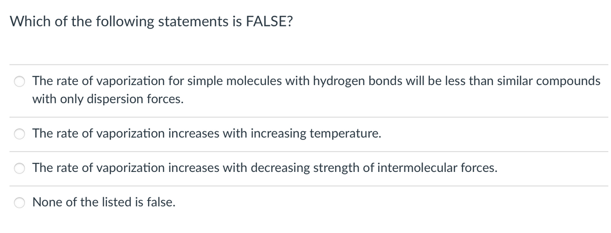 Which of the following statements is FALSE?
The rate of vaporization for simple molecules with hydrogen bonds will be less than similar compounds
with only dispersion forces.
The rate of vaporization increases with increasing temperature.
The rate of vaporization increases with decreasing strength of intermolecular forces.
None of the listed is false.