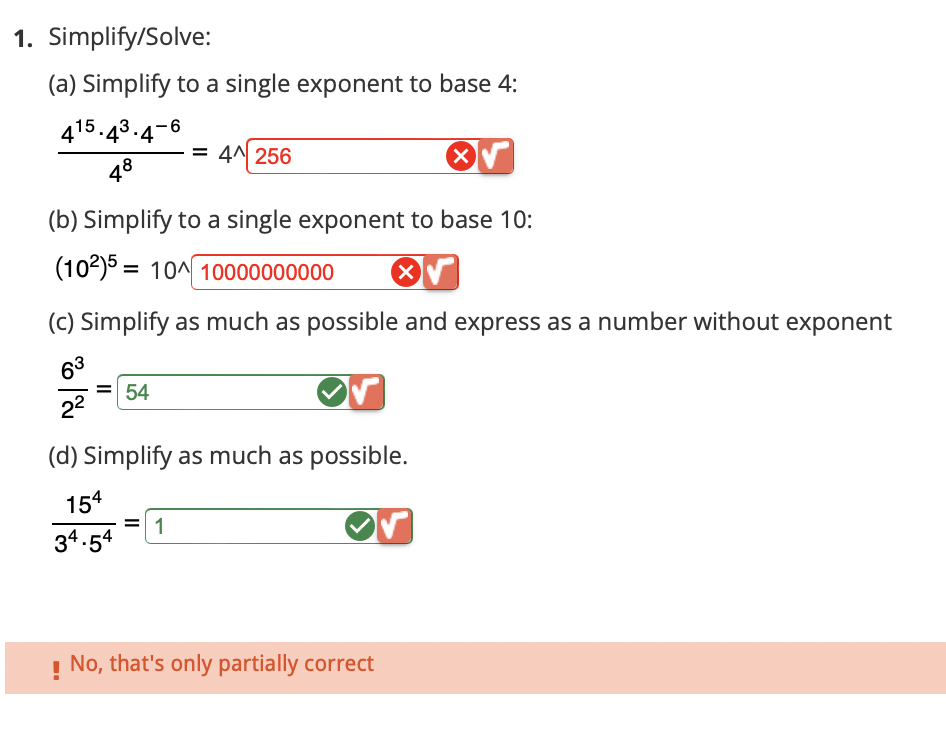 1. Simplify/Solve:
(a) Simplify to a single exponent to base 4:
415.43.4-6
78
X√
(b) Simplify to a single exponent to base 10:
(102)5 10 10000000000
(c) Simplify as much as possible and express as a number without exponent
63
2²
54
= 4 256
(d) Simplify as much as possible.
154
34.54
1
No, that's only partially correct