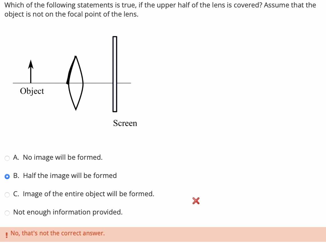 Which of the following statements is true, if the upper half of the lens is covered? Assume that the
object is not on the focal point of the lens.
Object
of
Screen
A. No image will be formed.
OB. Half the image will be formed
OC. Image of the entire object will be formed.
Not enough information provided.
! No, that's not the correct answer.