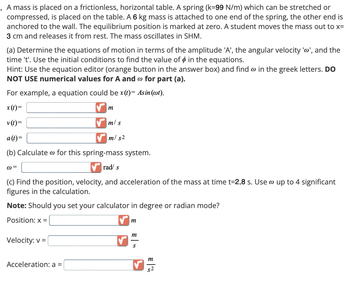 . A mass is placed on a frictionless, horizontal table. A spring (k=99 N/m) which can be stretched or
compressed, is placed on the table. A 6 kg mass is attached to one end of the spring, the other end is
anchored to the wall. The equilibrium position is marked at zero. A student moves the mass out to x=
3 cm and releases it from rest. The mass oscillates in SHM.
(a) Determine the equations of motion in terms of the amplitude 'A', the angular velocity 'w', and the
time 't'. Use the initial conditions to find the value of in the equations.
Hint: Use the equation editor (orange button in the answer box) and find w in the greek letters. DO
NOT USE numerical values for A and @ for part (a).
For example, a equation could be x(t)= Asin (wt).
x(t)=
m
v(t)=
a(t)=
m/s
m/s²
(b) Calculate for this spring-mass system.
@=
rad/ s
(c) Find the position, velocity, and acceleration of the mass at time t=2.8 s. Use @ up to 4 significant
figures in the calculation.
Note: Should you set your calculator in degree or radian mode?
Position: x =
Velocity: v=
Acceleration: a =
m
m
S
m
$2