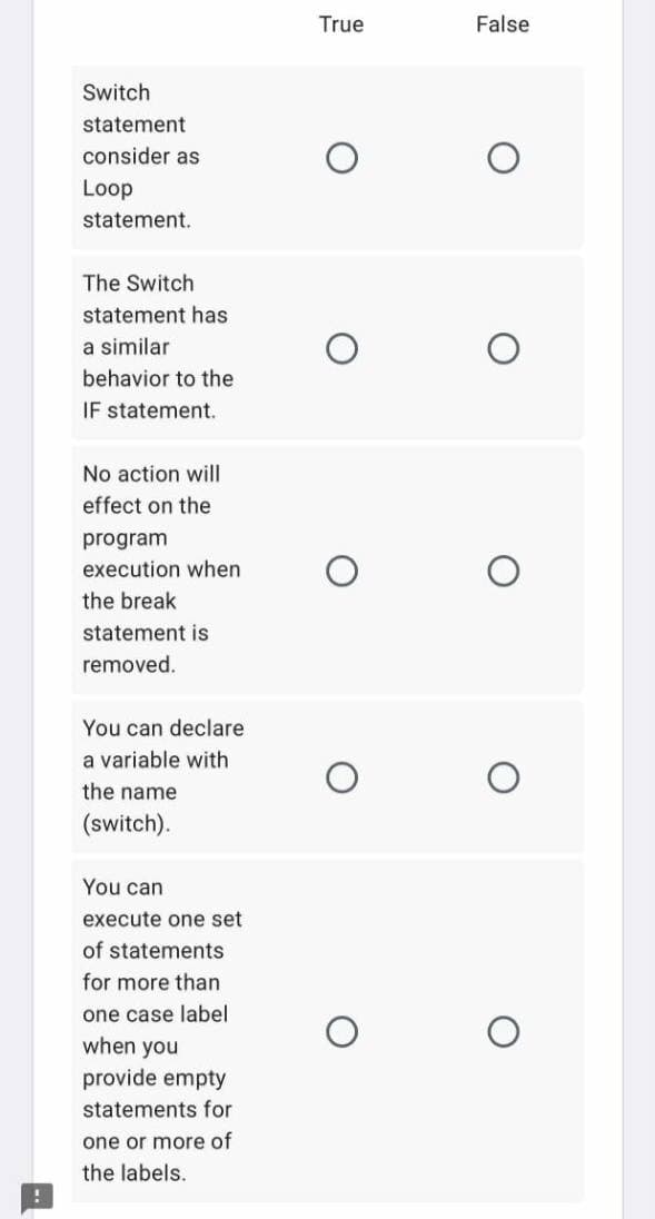 True
False
Switch
statement
consider as
Loop
statement.
The Switch
statement has
a similar
behavior to the
IF statement.
No action will
effect on the
program
execution when
the break
statement is
removed.
You can declare
a variable with
the name
(switch).
You can
execute one set
of statements
for more than
one case label
when you
provide empty
statements for
one or more of
the labels.
