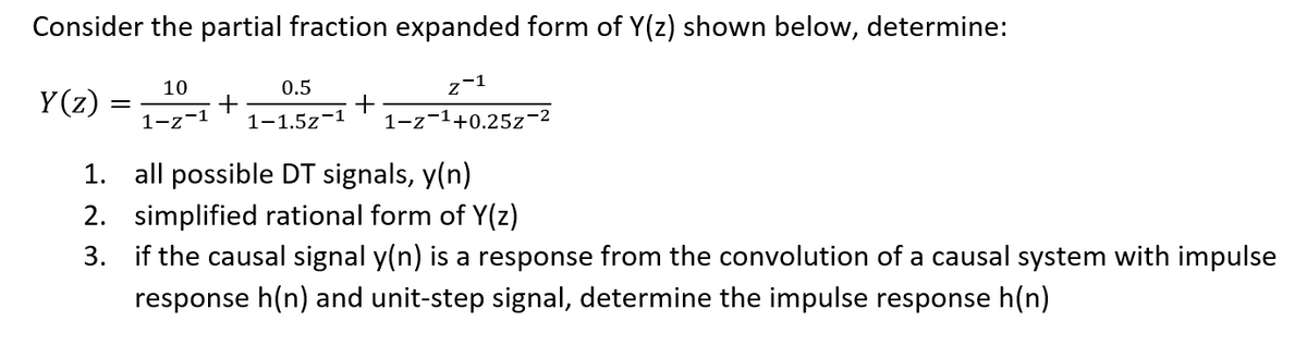 Consider the partial fraction expanded form of Y(z) shown below, determine:
10
0.5
z-1
Y (z) :
+
1-1.5z-1
1-z-1
1-z-1+0.25z
1. all possible DT signals, y(n)
2. simplified rational form of Y(z)
3. if the causal signal y(n) is a response from the convolution of a causal system with impulse
response h(n) and unit-step signal, determine the impulse response h(n)
