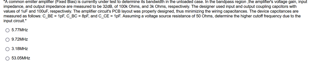 "A common emiiter amplifier (Fixed Bias) is currently under test to determine its bandwidth in the unloaded case. In the bandpass region ,the amplifier's voltage gain, input
impedance, and output impedance are measured to be 32dB, of 100k Ohms, and 3k Ohms, respectively. The designer used input and output coupling capcitors with
values of 1uF and 100uF, respectively. The amplifier circuit's PCB layout was properly designed, thus minimizing the wiring capacitances. The device capcitances are
measured as follows: C_BE = 1pF, C_BC = 8pF, and C_CE = 1pF. Assuming a voltage source resistance of 50 Ohms, determine the higher cutoff frequency due to the
input circuit."
5.77MHZ
9.72MHZ
3.18MHZ
53.05MHZ
