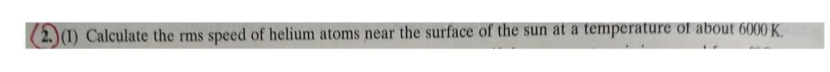 (2.) (1) Calculate the rms speed of helium atoms near the surface of the sun at a temperature of about 6000 K.
