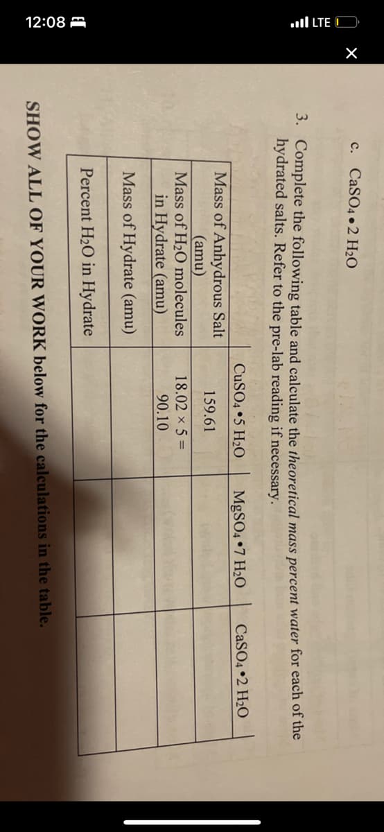 LTE
12:08
X
c. CaSO4 2 H₂O
3. Complete the following table and calculate the theoretical mass percent water for each of the
hydrated salts. Refer to the pre-lab reading if necessary.
Mass of Anhydrous Salt
(amu)
Mass of H₂O molecules
in Hydrate (amu)
Mass of Hydrate (amu)
Percent H₂O in Hydrate
CuSO4 5 H₂O
159.61
18.02 × 5 =
90.10
MgSO4 7 H₂O
CaSO4 2 H₂O
SHOW ALL OF YOUR WORK below for the calculations in the table.