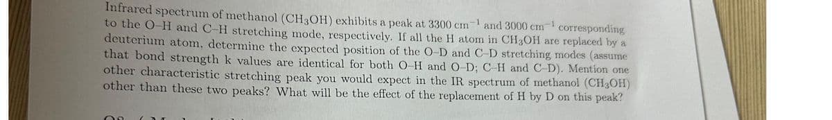 Infrared spectrum of methanol (CH3OH) exhibits a peak at 3300 cm-¹ and 3000 cm-1
to the O-H and C-H stretching mode, respectively. If all the H atom in CH3OH are replaced by a
corresponding
deuterium atom, determine the expected position of the O-D and C-D stretching modes (assume
that bond strength k values are identical for both O-H and O-D; C-H and C-D). Mention one
other characteristic stretching peak you would expect in the IR spectrum of methanol (CH3OH)
other than these two peaks? What will be the effect of the replacement of H by D on this peak?