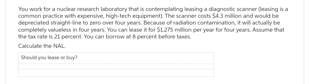 You work for a nuclear research laboratory that is contemplating leasing a diagnostic scanner (leasing is a
common practice with expensive, high-tech equipment). The scanner costs $4.3 million and would be
depreciated straight-line to zero over four years. Because of radiation contamination, it will actually be
completely valueless in four years. You can lease it for $1.275 million per year for four years. Assume that
the tax rate is 21 percent. You can borrow at 8 percent before taxes.
Calculate the NAL.
Should you lease or buy?