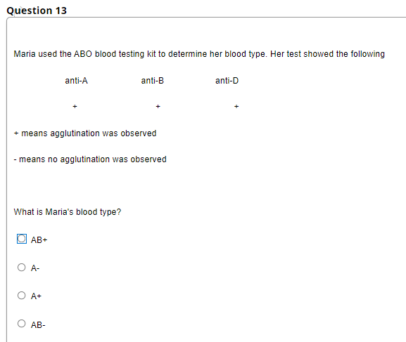 Question 13
Maria used the ABO blood testing kit to determine her blood type. Her test showed the following
anti-A
anti-B
anti-D
+ means agglutination was observed
- means no agglutination was observed
What is Maria's blood type?
AB+
O -
O A+
AB-
