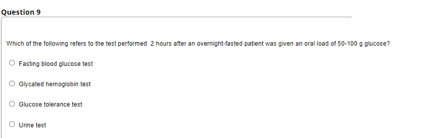 Question 9
Which of the following refers to the test performed 2 hours after an overnight-fasted patient was given an oral load of 50-100 g glucose?
O Fasting blood glucose test
Glycated hemoglobin test
Glucose tolerance test
O Urine test
