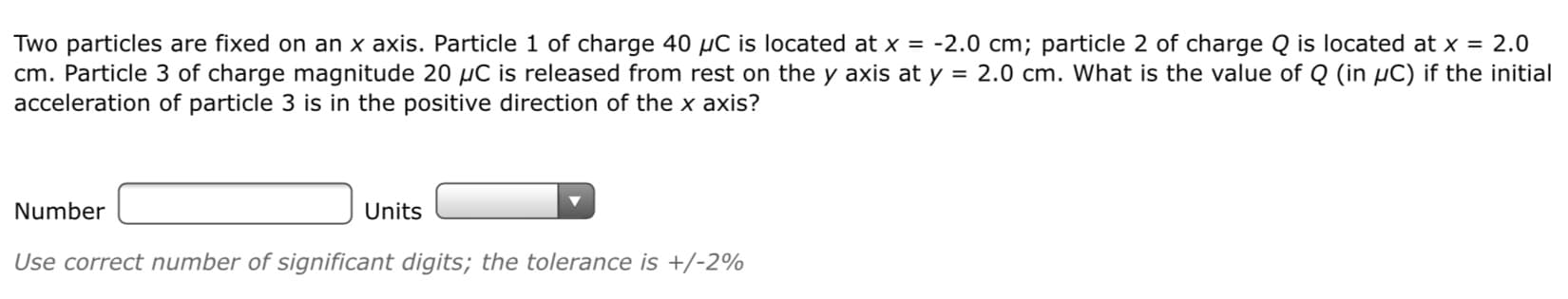 Two particles are fixed on an x axis. Particle 1 of charge 40 µC is located at x = -2.0 cm; particle 2 of charge Q is located at x = 2.0
cm. Particle 3 of charge magnitude 20 µC is released from rest on the y axis at y = 2.0 cm. What is the value of Q (in µC) if the initial
acceleration of particle 3 is in the positive direction of the x axis?
