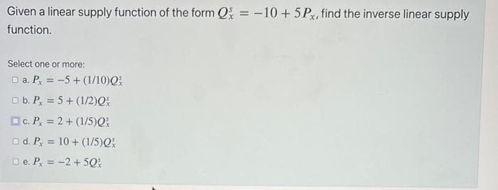 Given a linear supply function of the form Q = -10 + 5Px, find the inverse linear supply
function.
Select one or more:
□ a. Px = -5+ (1/10)Q
b. P = 5+ (1/2)Q
c. P,
= 2 + (1/5)Q
□d. P
□e. Px = -2 + 50%
= 10 + (1/5)Q