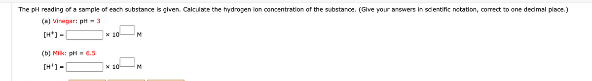 The pH reading of a sample of each substance is given. Calculate the hydrogen ion concentration of the substance. (Give your answers in scientific notation, correct to one decimal place.)
(a) Vinegar: pH
= 3
[H+] =
х 10
M
(b) Milk: pH
= 6.5
[H+] =
х 10
M
