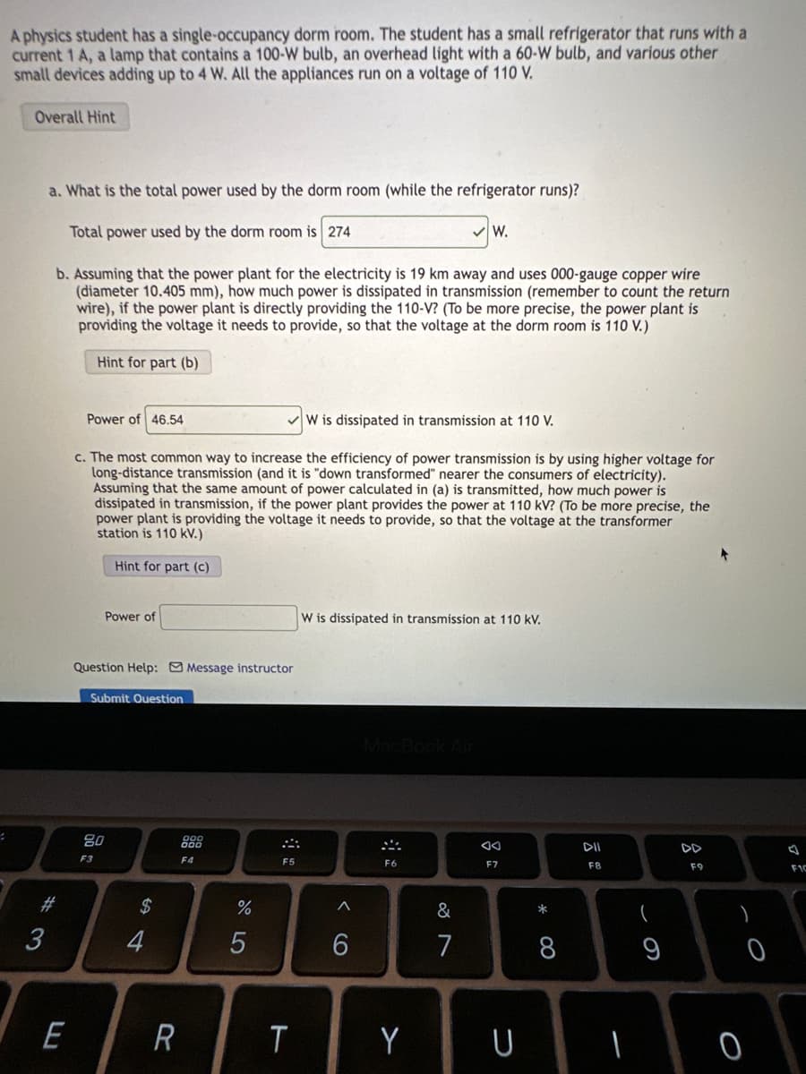 #
A physics student has a single-occupancy dorm room. The student has a small refrigerator that runs with a
current 1 A, a lamp that contains a 100-W bulb, an overhead light with a 60-W bulb, and various other
small devices adding up to 4 W. All the appliances run on a voltage of 110 V.
Overall Hint
a. What is the total power used by the dorm room (while the refrigerator runs)?
Total power used by the dorm room is 274
b. Assuming that the power plant for the electricity is 19 km away and uses 000-gauge copper wire
(diameter 10.405 mm), how much power is dissipated in transmission (remember to count the return
wire), if the power plant is directly providing the 110-V? (To be more precise, the power plant is
providing the voltage it needs to provide, so that the voltage at the dorm room is 110 V.)
Hint for part (b)
# 3
E
Power of 46.54
W is dissipated in transmission at 110 V.
c. The most common way to increase the efficiency of power transmission is by using higher voltage for
long-distance transmission (and it is "down transformed" nearer the consumers of electricity).
Assuming that the same amount of power calculated in (a) is transmitted, how much power is
dissipated in transmission, if the power plant provides the power at 110 kV? (To be more precise, the
power plant is providing the voltage it needs to provide, so that the voltage at the transformer
station is 110 kV.)
Hint for part (c)
Power of
Question Help: Message instructor
Submit Question
80
F3
54
$
4
R
F4
67 5⁰
%
5
F5
T
W is dissipated in transmission at 110 kV.
^
6
F6
✓W.
Y
&
7
F7
U
* CO
8
DII
F8
(
9
DD
F9
O
)
F10