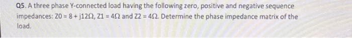 Q5. A three phase Y-connected load having the following zero, positive and negative sequence
impedances: 20 = 8+j1292, 21 = 452 and 22 = 452. Determine the phase impedance matrix of the
load.