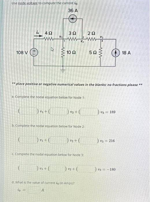 Use node-voltage to compute the current io.
36 A
108 V
4Ω
www
(
) + (
(
V₁
ww
a. Complete the nodal equation below for Node 1:
)₂+(
F
392
www
** place positive or negative numerical values in the blanks: no fractions please **
) v₁ + (
10 Ω
b. Complete the nodal equation below for Node 2:
) 0₂ + (
c. Complete the nodal equation below for Node 3:
) ₂ + (
) v₂ + (
252
d. What is the value of current io (in Amps)?
to =
A
5Ω
) 3 = 189
) 13 = 216
18 A
) V3 = -180