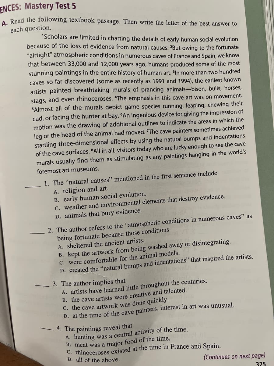 ENCES: Mastery Test 5
A. Read the following textbook passage. Then write the letter of the best answer to
each question.
'Scholars are limited in charting the details of early human social evolution
because of the loss of evidence from natural causes. 2But owing to the fortunate
"airtight" atmospheric conditions in numerous caves of France and Spain, we know
that between 33,000 and 12,000 years ago, humans produced some of the most
stunning paintings in the entire history of human art. ³In more than two hundred
caves so far discovered (some as recently as 1991 and 1994), the earliest known
artists painted breathtaking murals of prancing animals-bison, bulls, horses,
stags, and even rhinoceroses. "The emphasis in this cave art was on movement.
"Almost all of the murals depict game species running, leaping, chewing their
cud, or facing the hunter at bay. "An ingenious device for giving the impression of
motion was the drawing of additional outlines to indicate the areas in which the
leg or the head of the animal had moved. 'The cave painters sometimes achieved
startling three-dimensional effects by using the natural bumps and indentations
of the cave surfaces. All in all, visitors today who are lucky enough to see the cave
murals usually find them as stimulating as any paintings hanging in the world's
foremost art museums.
1. The "natural causes" mentioned in the first sentence include
A. religion and art.
B. early human social evolution.
C. weather and environmental elements that destroy evidence.
D. animals that bury evidence.
2. The author refers to the "atmospheric conditions in numerous caves" as
being fortunate because those conditions
A. sheltered the ancient artists.
B. kept the artwork from being washed away or disintegrating.
C. were comfortable for the animal models.
D. created the "natural bumps and indentations" that inspired the artists.
3. The author implies that
A. artists have learned little throughout the centuries.
B. the cave artists were creative and talented.
C. the cave artwork was done quickly.
D. at the time of the cave painters, interest in art was unusual.
4. The paintings reveal that
A. hunting was a central activity of the time.
B. meat was a major food of the time.
C. rhinoceroses existed at the time in France and Spain.
D. all of the above.
(Continues on next page)
325