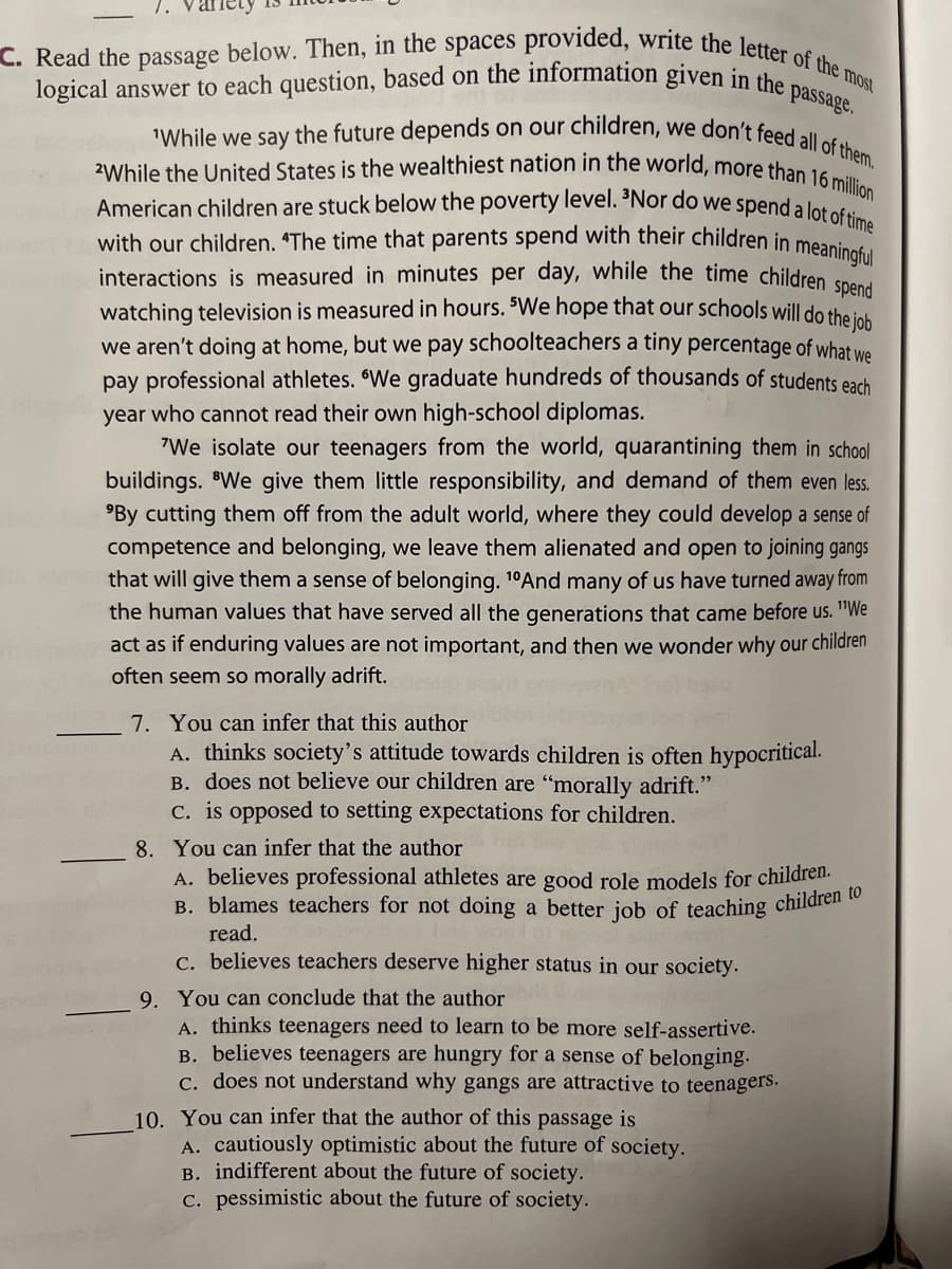 C. Read the passage below. Then, in the spaces provided, write the letter of the most
logical answer to each question, based on the information given in the passage.
"While we say the future depends on our children, we don't feed all of them.
2While the United States is the wealthiest nation in the world, more than 16 million
American children are stuck below the poverty level. 3Nor do we spend a lot of time
with our children. "The time that parents spend with their children in meaningful
interactions is measured in minutes per day, while the time children spend
watching television is measured in hours. "We hope that our schools will do the job
we aren't doing at home, but we pay schoolteachers a tiny percentage of what we
pay professional athletes. We graduate hundreds of thousands of students each
year who cannot read their own high-school diplomas.
"We isolate our teenagers from the world, quarantining them in school
buildings. We give them little responsibility, and demand of them even less.
By cutting them off from the adult world, where they could develop a sense of
competence and belonging, we leave them alienated and open to joining gangs
that will give them a sense of belonging. 10And many of us have turned away from
the human values that have served all the generations that came before us. "We
act as if enduring values are not important, and then we wonder why our children
often seem so morally adrift.
7. You can infer that this author
A. thinks society's attitude towards children is often hypocritical.
B. does not believe our children are "morally adrift."
c. is opposed to setting expectations for children.
8. You can infer that the author
A. believes professional athletes are good role models for children.
B. blames teachers for not doing a better job of teaching children to
read.
c. believes teachers deserve higher status in our society.
9. You can conclude that the author
A. thinks teenagers need to learn to be more self-assertive.
B. believes teenagers are hungry for a sense of belonging.
c. does not understand why gangs are attractive to teenagers.
10. You can infer that the author of this passage is
A. cautiously optimistic about the future of society.
B. indifferent about the future of society.
c. pessimistic about the future of society.