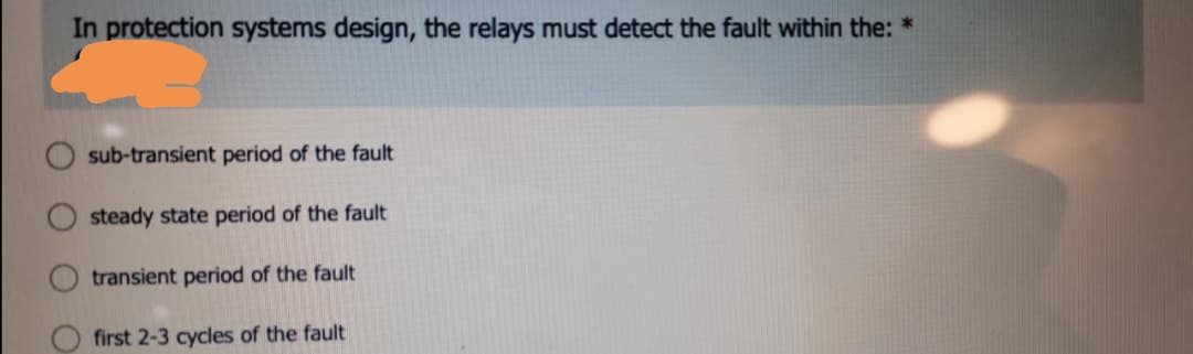 In protection systems design, the relays must detect the fault within the: *
sub-transient period of the fault
steady state period of the fault
transient period of the fault
first 2-3 cycles of the fault
