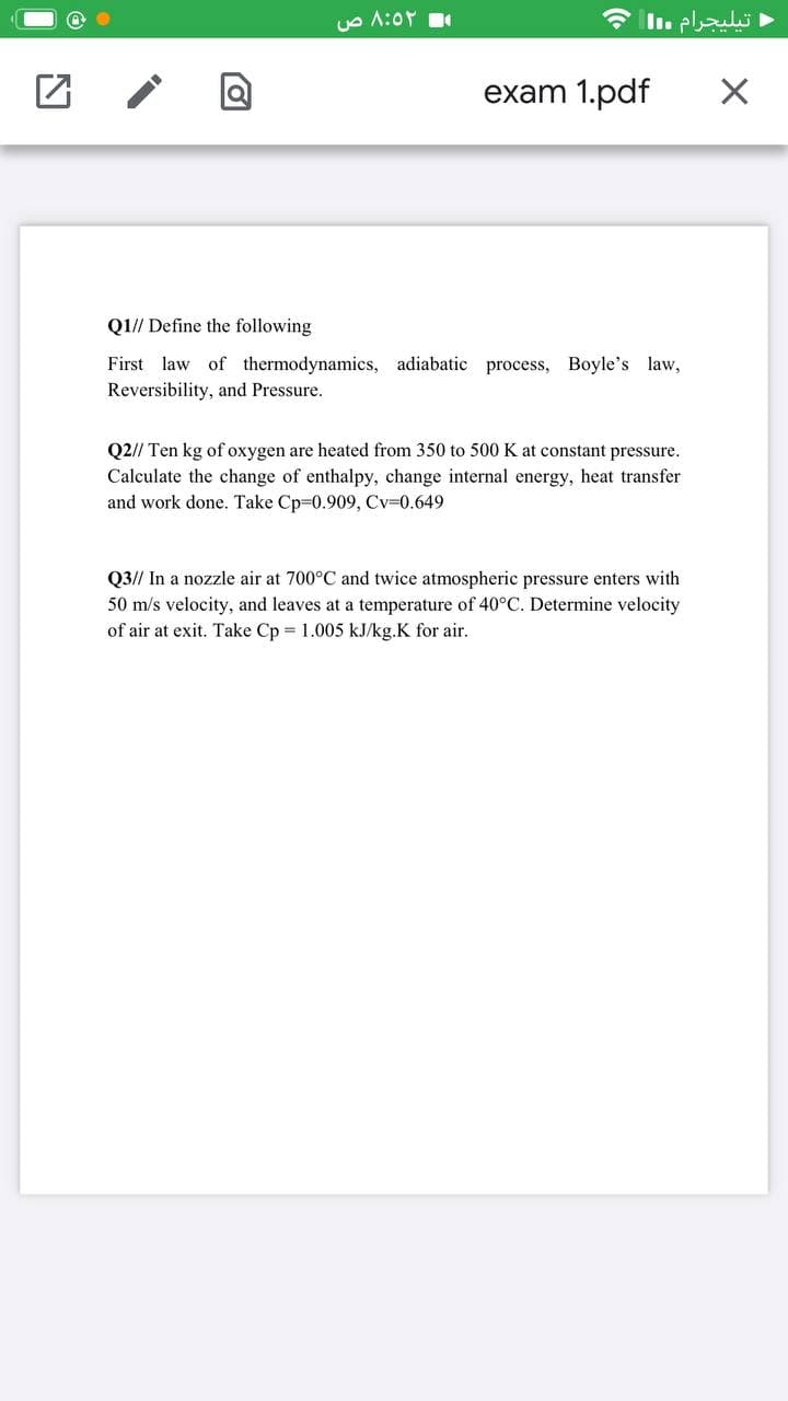 Ue A:0r
* Il. pluls ►
exam 1.pdf
Q1// Define the following
First law of thermodynamics, adiabatic process, Boyle's law,
Reversibility, and Pressure.
Q2// Ten kg of oxygen are heated from 350 to 500 K at constant pressure.
Calculate the change of enthalpy, change internal energy, heat transfer
and work done. Take Cp-0.909, Cv=0.649
Q3// In a nozzle air at 700°C and twice atmospheric pressure enters with
50 m/s velocity, and leaves at a temperature of 40°C. Determine velocity
of air at exit. Take Cp = 1.005 kJ/kg.K for air.
