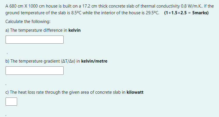 A 680 cm X 1000 cm house is built on a 17.2 cm thick concrete slab of thermal conductivity 0.8 W/m.K. If the
ground temperature of the slab is 8.5°C while the interior of the house is 29.5°C. (1+1.5+2.5 = 5marks)
Calculate the following:
a) The temperature difference in kelvin
b) The temperature gradient (AT/Ax) in kelvin/metre
c) The heat loss rate through the given area of concrete slab in kilowatt
