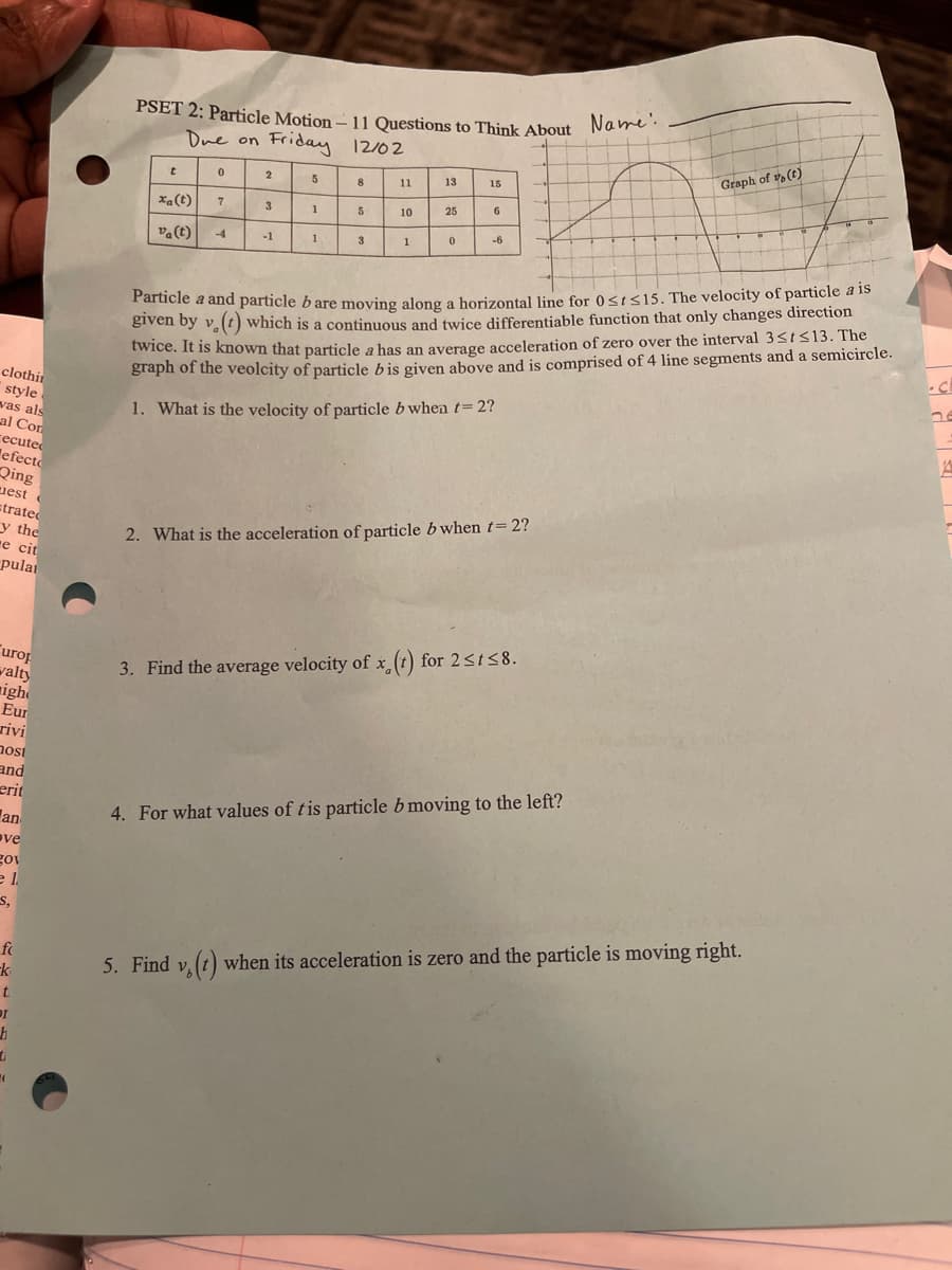 clothin
style
was als
al Con
recuted
efecto
Qing
est
strated
y the
e cit
pulai
urop
walty
igh
Eur
rivi
nost
and
erit
an
ve
gov
e l
S,
fc
k
t
DI
h
1
(
PSET 2: Particle Motion-11 Questions to Think About Name:
Due on Friday 12/02
t
0
xa (t)
va (t) -4
7
2
3
-1
5
1
1
8
5
3
11
10
1
13
25
0
15
6
-6
V
Particle a and particle b are moving along a horizontal line for 0 st≤15. The velocity of particle a is
given by v. (t) which is a continuous and twice differentiable function that only changes direction
twice. It is known that particle a has an average acceleration of zero over the interval 3<t≤13. The
graph of the veolcity of particle bis given above and is comprised of 4 line segments and a semicircle.
1. What is the velocity of particle bwhen t=2?
2. What is the acceleration of particle bwhen t=2?
3. Find the average velocity of x (t) for 2≤t≤8.
Graph of (t)
4. For what values of tis particle b moving to the left?
5. Find v. (t) when its acceleration is zero and the particle is moving right.
ne