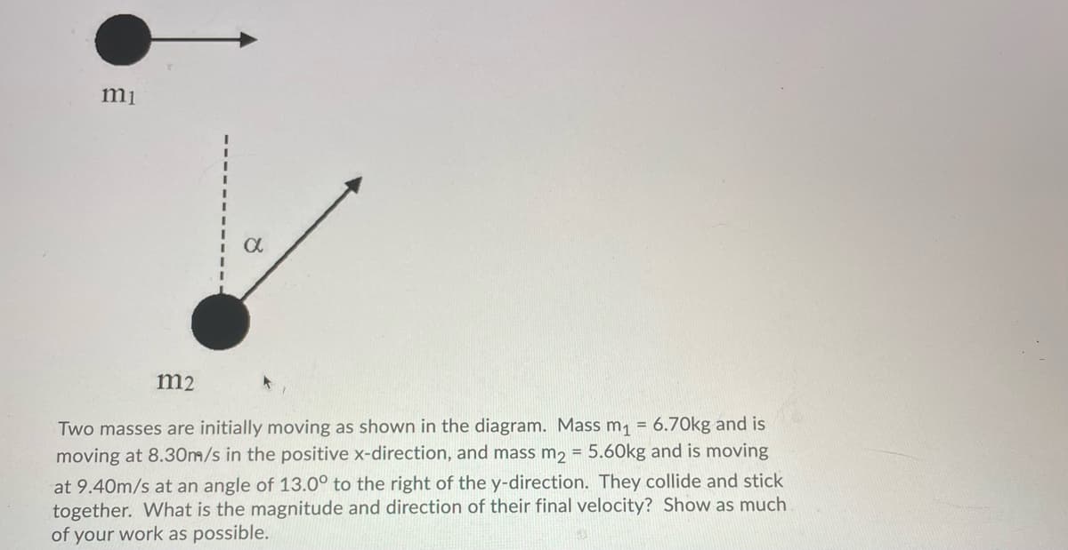 mi
m2
Two masses are initially moving as shown in the diagram. Mass m, = 6.70kg and is
moving at 8.30m/s in the positive x-direction, and mass m2 = 5.60kg and is moving
at 9.40m/s at an angle of 13.0° to the right of the y-direction. They collide and stick
together. What is the magnitude and direction of their final velocity? Show as much
of your work as possible.
