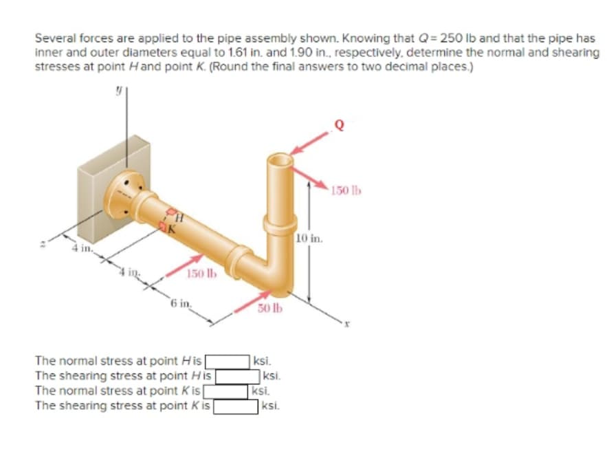 Several forces are applied to the pipe assembly shown. Knowing that Q=250 lb and that the pipe has
inner and outer diameters equal to 1.61 in. and 1.90 in., respectively, determine the normal and shearing
stresses at point Hand point K. (Round the final answers to two decimal places.)
22
K
150 lb
6 in.
The normal stress at point His
The shearing stress at point His
The normal stress at point Kis[
The shearing stress at point Kis
50 lb
ksi.
ksi.
ksi.
ksi.
10 in.
Q
150 lb
