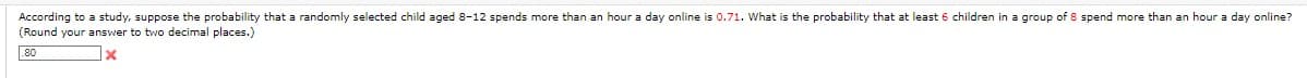 According to a study, suppose the probability that a randomly selected child aged 8-12 spends more than an hour a day online is 0.71. What is the probability that at least 6 children in a group of 8 spend more than an hour a day online?
(Round your answer to two decimal places.)
80