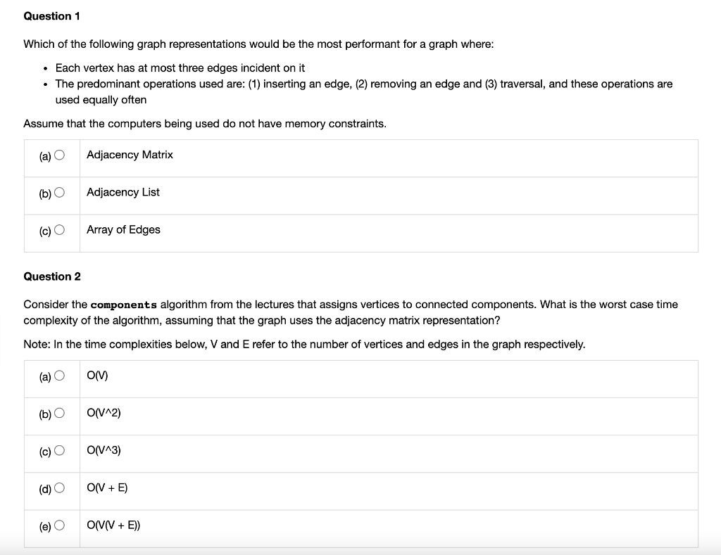 Question 1
Which of the following graph representations would be the most performant for a graph where:
• Each vertex has at most three edges incident on it
The predominant operations used are: (1) inserting an edge, (2) removing an edge and (3) traversal, and these operations are
used equally often
Assume that the computers being used do not have memory constraints.
(a) O
Adjacency Matrix
(b) O
Adjacency List
(c) O
Array of Edges
Question 2
Consider the components algorithm from the lectures that assigns vertices to connected components. What is the worst case time
complexity of the algorithm, assuming that the graph uses the adjacency matrix representation?
Note: In the time complexities below, V and E refer to the number of vertices and edges in the graph respectively.
(a) O
(b) O
O(V^2)
(c) O
O(V^3)
(d) O
O(V + E)
(e) O
OVV + E))
