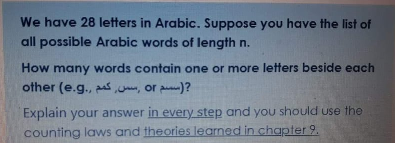 We have 28 letters in Arabic. Suppose you have the list of
all possible Arabic words of length n.
How many words contain one or more letters beside each
other (e.g., , or puu)?
Explain your answer in every step and you should use the
counting laws and theories learned in chapter 9.
