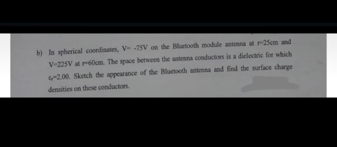 b) In spherical coordinates, V=-75V on the Bluetooth module antenna at r-25cm and
V-225V at r-60cm. The space between the antenna conductors is a dielectric for which
&-2.00. Sketch the appearance of the Bluetooth antenna and find the surface charge
densities on these conductors.