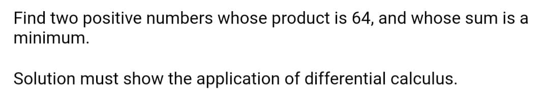 Find two positive numbers whose product is 64, and whose sum is a
minimum.
Solution must show the application of differential calculus.
