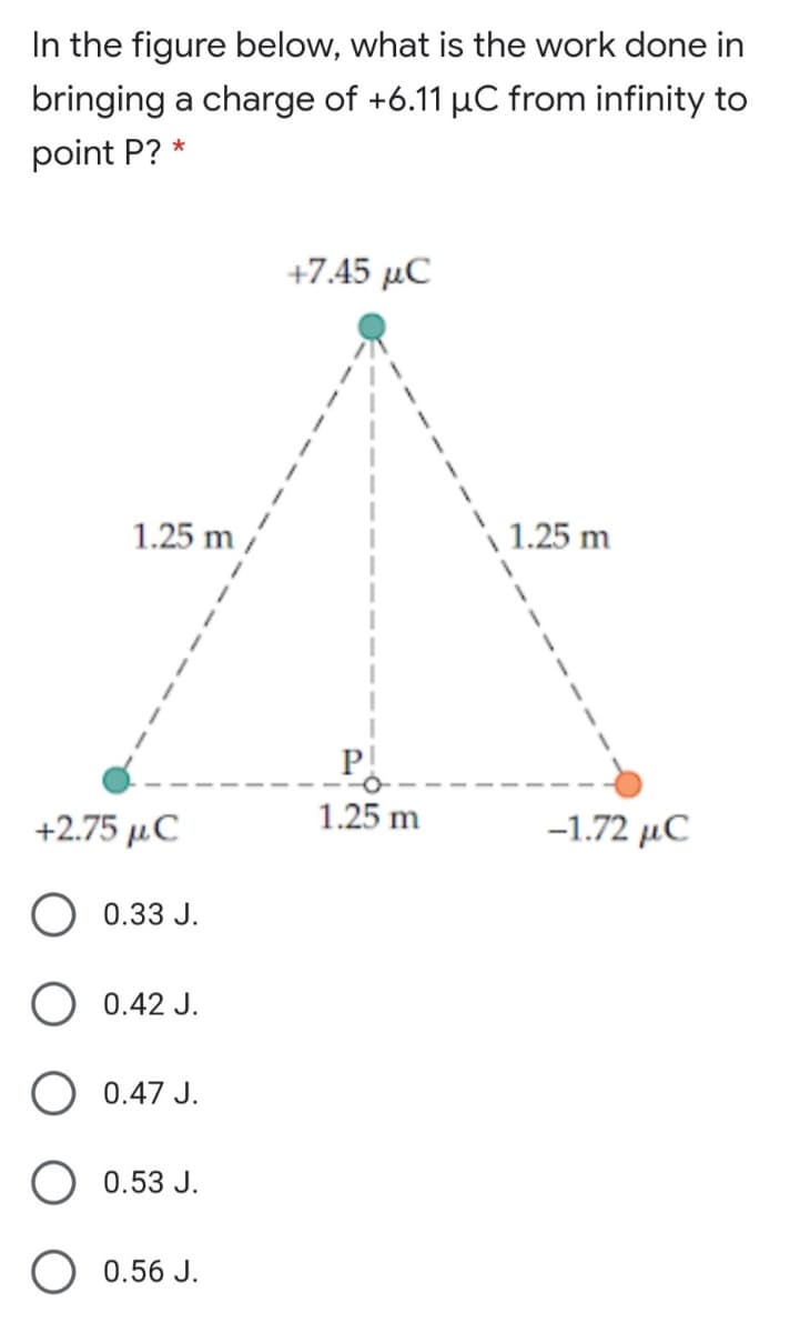 In the figure below, what is the work done in
bringing a charge of +6.11 µC from infinity to
point P? *
+7.45 μC
1.25 m /
1.25 m
P!
+2.75 μC
1.25 m
-1.72 µC
O 0.33 J.
0.42 J.
0.47 J.
0.53 J.
0.56 J.
