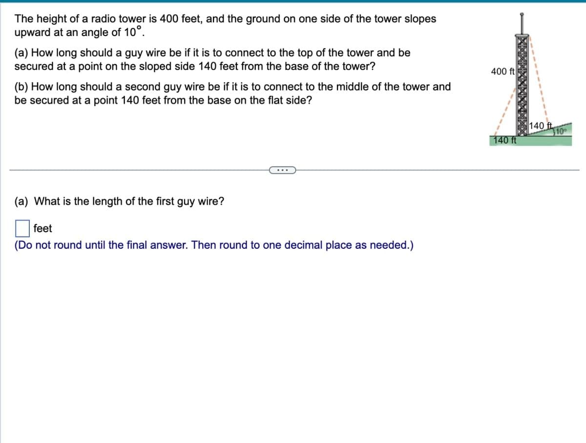 The height of a radio tower is 400 feet, and the ground on one side of the tower slopes
upward at an angle of 10°.
(a) How long should a guy wire be if it is to connect to the top of the tower and be
secured at a point on the sloped side 140 feet from the base of the tower?
(b) How long should a second guy wire be if it is to connect to the middle of the tower and
be secured at a point 140 feet from the base on the flat side?
(a) What is the length of the first guy wire?
feet
(Do not round until the final answer. Then round to one decimal place as needed.)
400 ft
140 ft
140 ft
10