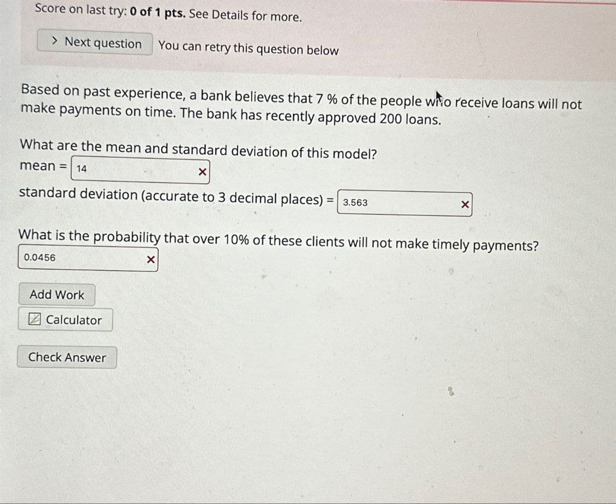 Score on last try: 0 of 1 pts. See Details for more.
> Next question You can retry this question below
Based on past experience, a bank believes that 7 % of the people who receive loans will not
make payments on time. The bank has recently approved 200 loans.
What are the mean and standard deviation of this model?
mean = 14
X
standard deviation (accurate to 3 decimal places) = 3.563
What is the probability that over 10% of these clients will not make timely payments?
0.0456
X
Add Work
Calculator
Check Answer