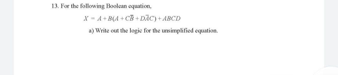 13. For the following Boolean equation,
X = A+ B(A + CB + DĀC)+ ABCD
a) Write out the logic for the unsimplified equation.
