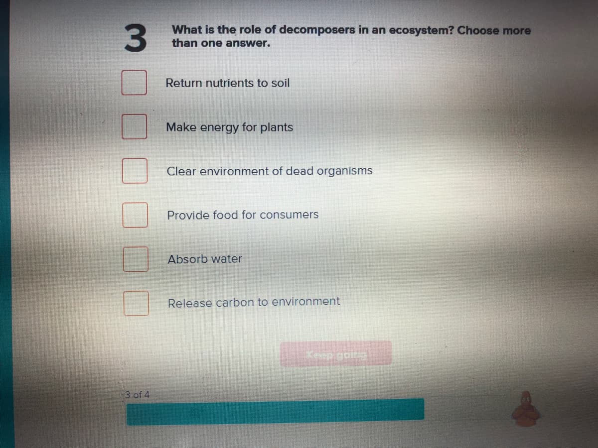 3.
What is the role of decomposers in an ecosystem? Choose more
than one answer.
Return nutrients to soil
Make energy for plants
Clear environment of dead organisms
Provide food for consumers
Absorb water
Release carbon to environment
Keep going
3 of 4
