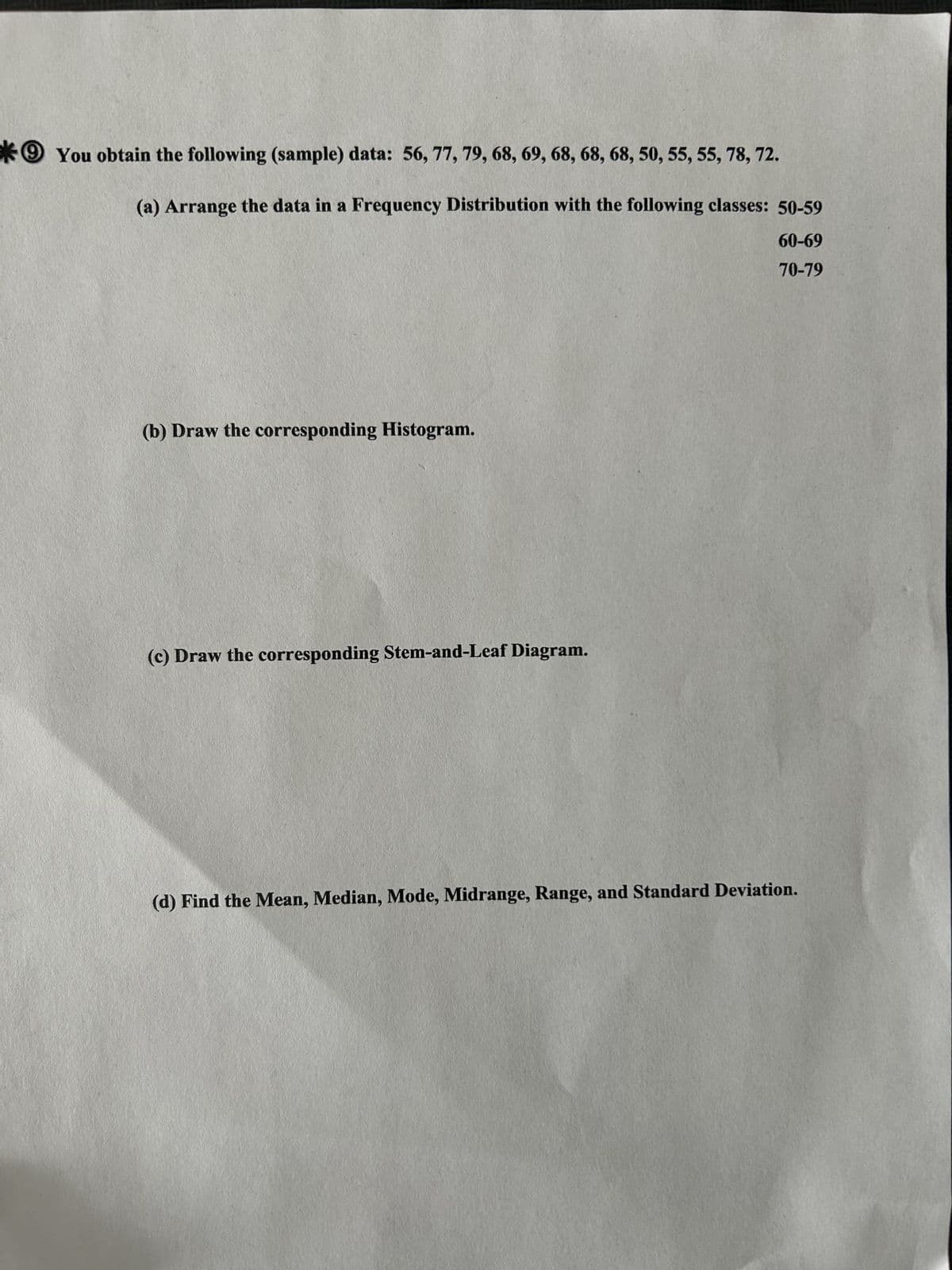 You obtain the following (sample) data: 56, 77, 79, 68, 69, 68, 68, 68, 50, 55, 55, 78, 72.
(a) Arrange the data in a Frequency Distribution with the following classes: 50-59
60-69
70-79
(b) Draw the corresponding Histogram.
(c) Draw the corresponding Stem-and-Leaf Diagram.
(d) Find the Mean, Median, Mode, Midrange, Range, and Standard Deviation.