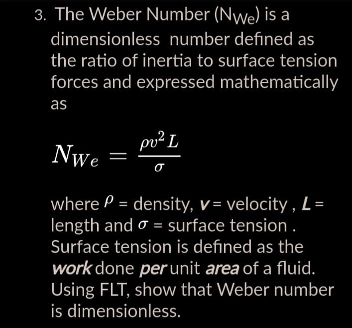 3. The Weber Number (Nwe) is a
dimensionless number defined as
the ratio of inertia to surface tension
forces and expressed mathematically
as
pv² L
σ
Nwe
where = density, v = velocity, L
length and σ = surface tension .
Surface tension is defined as the
work done per unit area of a fluid.
Using FLT, show that Weber number
is dimensionless.