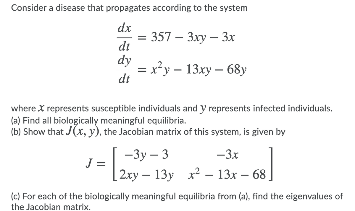 Consider a disease that propagates according to the system
dx
357 — Зху — 3х
dt
dy
= x²y – 13xy – 68y
dt
where X represents susceptible individuals and y represents infected individuals.
(a) Find all biologically meaningful equilibria.
(b) Show that J(x, y), the Jacobian matrix of this system, is given by
| -3y – 3
-3x
J =
2ху — 13у х2 — 13х
(c) For each of the biologically meaningful equilibria from (a), find the eigenvalues of
the Jacobian matrix.
