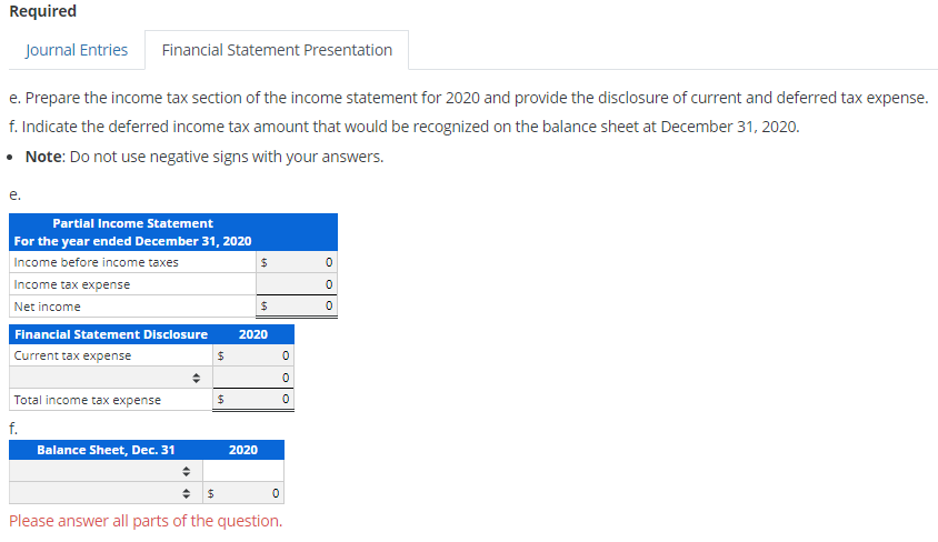 Required
Journal Entries Financial Statement Presentation
e. Prepare the income tax section of the income statement for 2020 and provide the disclosure of current and deferred tax expense.
f. Indicate the deferred income tax amount that would be recognized on the balance sheet at December 31, 2020.
• Note: Do not use negative signs with your answers.
e.
Partial Income Statement
For the year ended December 31, 2020
Income before income taxes
Income tax expense
Net income
Financial Statement Disclosure
Current tax expense
Total income tax expense
f.
Balance Sheet, Dec. 31
♦
$
$
$
2020
$
2020
0
0
0
0
$
Please answer all parts of the question.
OO
0
0
0