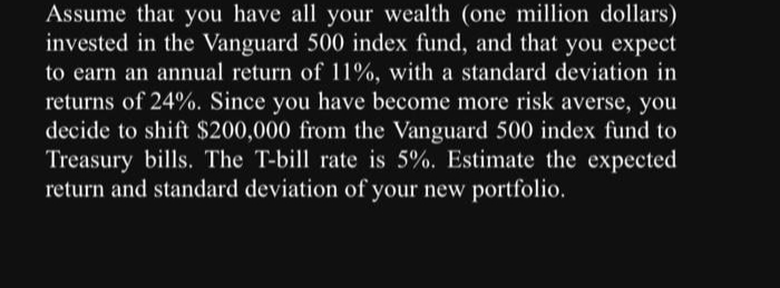 Assume that you have all your wealth (one million dollars)
invested in the Vanguard 500 index fund, and that you expect
to earn an annual return of 11%, with a standard deviation in
returns of 24%. Since you have become more risk averse, you
decide to shift $200,000 from the Vanguard 500 index fund to
Treasury bills. The T-bill rate is 5%. Estimate the expected
return and standard deviation of your new portfolio.