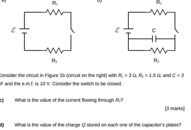 3
3
R1
5
3
R₁
C
HH
R2
R2
Consider the circuit in Figure 1b (circuit on the right) with R₁ = 32, R2 = 1.5 Q2, and C = 3
F and the e.m.f. is 10 V. Consider the switch to be closed.
[3 marks]
What is the value of the charge Q stored on each one of the capacitor's plates?
c)
What is the value of the current flowing through R₂?
d)